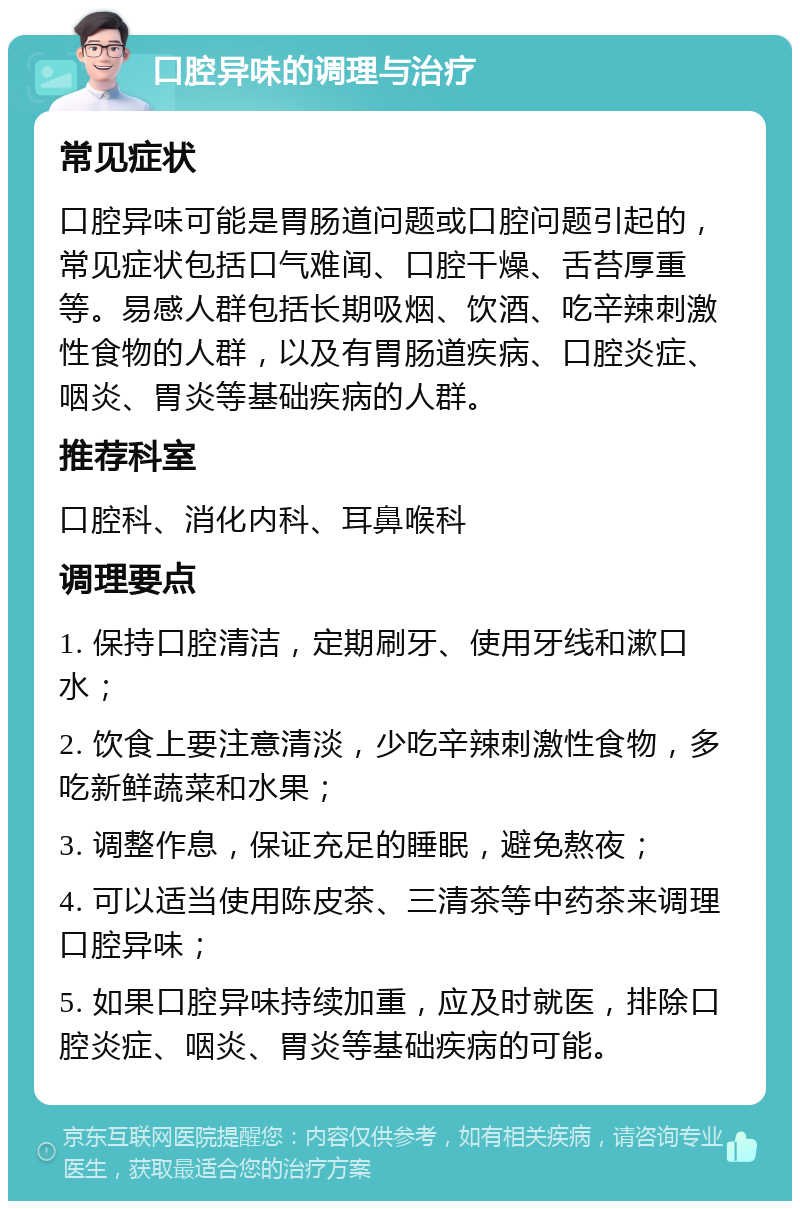 口腔异味的调理与治疗 常见症状 口腔异味可能是胃肠道问题或口腔问题引起的，常见症状包括口气难闻、口腔干燥、舌苔厚重等。易感人群包括长期吸烟、饮酒、吃辛辣刺激性食物的人群，以及有胃肠道疾病、口腔炎症、咽炎、胃炎等基础疾病的人群。 推荐科室 口腔科、消化内科、耳鼻喉科 调理要点 1. 保持口腔清洁，定期刷牙、使用牙线和漱口水； 2. 饮食上要注意清淡，少吃辛辣刺激性食物，多吃新鲜蔬菜和水果； 3. 调整作息，保证充足的睡眠，避免熬夜； 4. 可以适当使用陈皮茶、三清茶等中药茶来调理口腔异味； 5. 如果口腔异味持续加重，应及时就医，排除口腔炎症、咽炎、胃炎等基础疾病的可能。