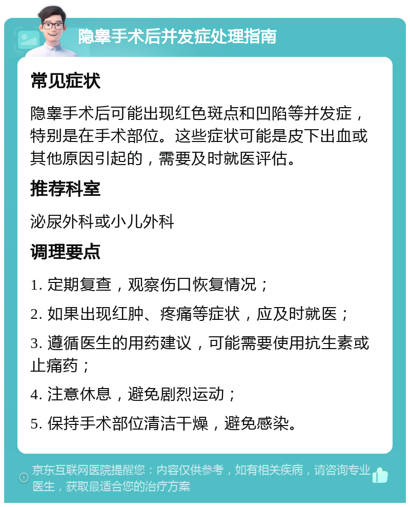 隐睾手术后并发症处理指南 常见症状 隐睾手术后可能出现红色斑点和凹陷等并发症，特别是在手术部位。这些症状可能是皮下出血或其他原因引起的，需要及时就医评估。 推荐科室 泌尿外科或小儿外科 调理要点 1. 定期复查，观察伤口恢复情况； 2. 如果出现红肿、疼痛等症状，应及时就医； 3. 遵循医生的用药建议，可能需要使用抗生素或止痛药； 4. 注意休息，避免剧烈运动； 5. 保持手术部位清洁干燥，避免感染。