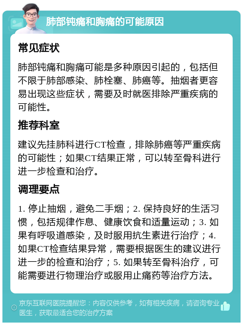 肺部钝痛和胸痛的可能原因 常见症状 肺部钝痛和胸痛可能是多种原因引起的，包括但不限于肺部感染、肺栓塞、肺癌等。抽烟者更容易出现这些症状，需要及时就医排除严重疾病的可能性。 推荐科室 建议先挂肺科进行CT检查，排除肺癌等严重疾病的可能性；如果CT结果正常，可以转至骨科进行进一步检查和治疗。 调理要点 1. 停止抽烟，避免二手烟；2. 保持良好的生活习惯，包括规律作息、健康饮食和适量运动；3. 如果有呼吸道感染，及时服用抗生素进行治疗；4. 如果CT检查结果异常，需要根据医生的建议进行进一步的检查和治疗；5. 如果转至骨科治疗，可能需要进行物理治疗或服用止痛药等治疗方法。