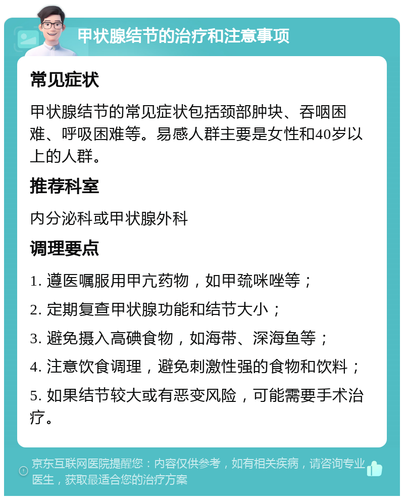 甲状腺结节的治疗和注意事项 常见症状 甲状腺结节的常见症状包括颈部肿块、吞咽困难、呼吸困难等。易感人群主要是女性和40岁以上的人群。 推荐科室 内分泌科或甲状腺外科 调理要点 1. 遵医嘱服用甲亢药物，如甲巯咪唑等； 2. 定期复查甲状腺功能和结节大小； 3. 避免摄入高碘食物，如海带、深海鱼等； 4. 注意饮食调理，避免刺激性强的食物和饮料； 5. 如果结节较大或有恶变风险，可能需要手术治疗。