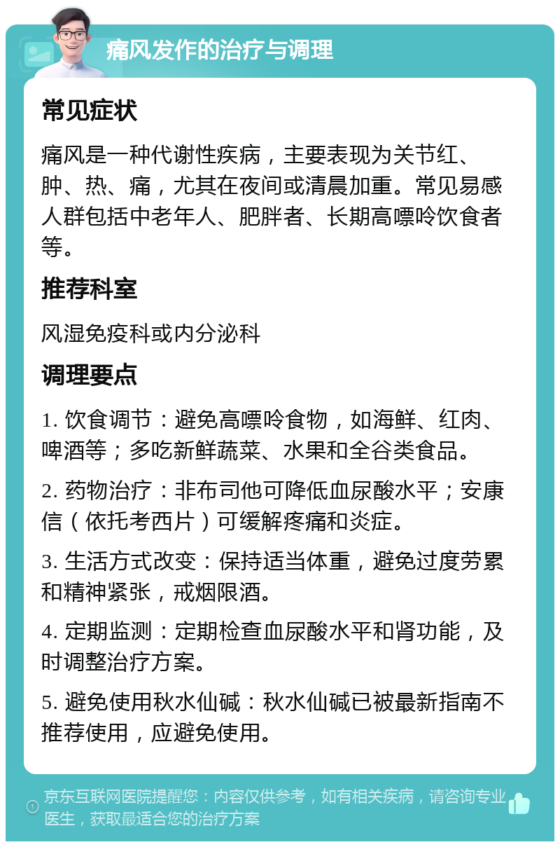 痛风发作的治疗与调理 常见症状 痛风是一种代谢性疾病，主要表现为关节红、肿、热、痛，尤其在夜间或清晨加重。常见易感人群包括中老年人、肥胖者、长期高嘌呤饮食者等。 推荐科室 风湿免疫科或内分泌科 调理要点 1. 饮食调节：避免高嘌呤食物，如海鲜、红肉、啤酒等；多吃新鲜蔬菜、水果和全谷类食品。 2. 药物治疗：非布司他可降低血尿酸水平；安康信（依托考西片）可缓解疼痛和炎症。 3. 生活方式改变：保持适当体重，避免过度劳累和精神紧张，戒烟限酒。 4. 定期监测：定期检查血尿酸水平和肾功能，及时调整治疗方案。 5. 避免使用秋水仙碱：秋水仙碱已被最新指南不推荐使用，应避免使用。