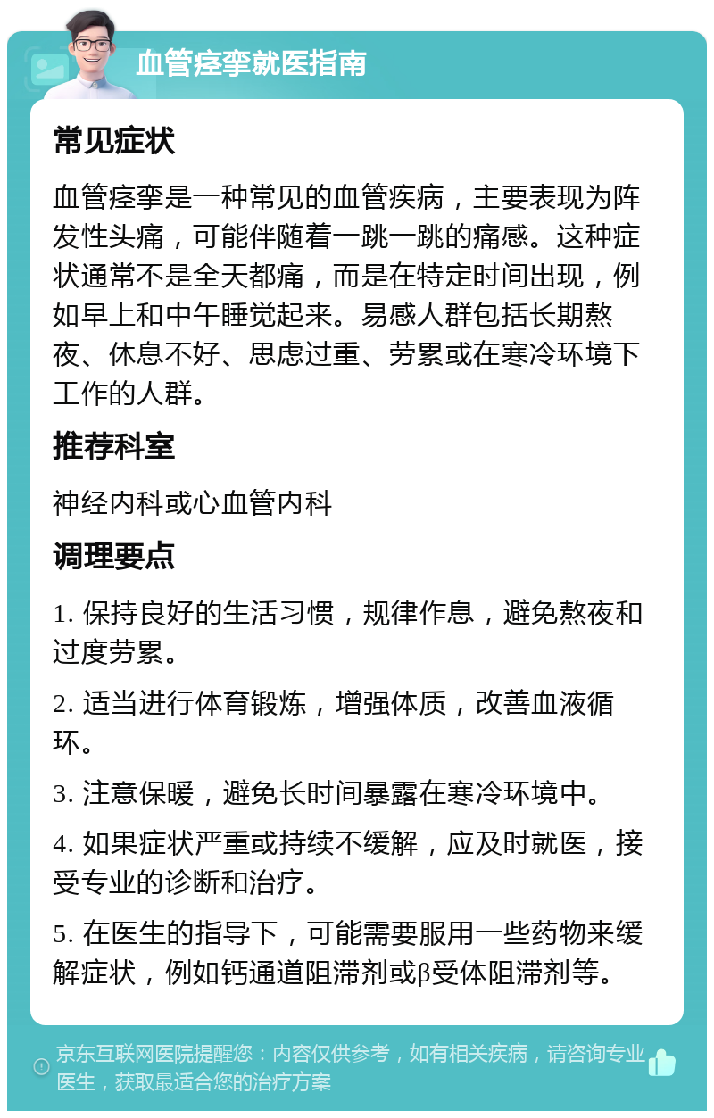 血管痉挛就医指南 常见症状 血管痉挛是一种常见的血管疾病，主要表现为阵发性头痛，可能伴随着一跳一跳的痛感。这种症状通常不是全天都痛，而是在特定时间出现，例如早上和中午睡觉起来。易感人群包括长期熬夜、休息不好、思虑过重、劳累或在寒冷环境下工作的人群。 推荐科室 神经内科或心血管内科 调理要点 1. 保持良好的生活习惯，规律作息，避免熬夜和过度劳累。 2. 适当进行体育锻炼，增强体质，改善血液循环。 3. 注意保暖，避免长时间暴露在寒冷环境中。 4. 如果症状严重或持续不缓解，应及时就医，接受专业的诊断和治疗。 5. 在医生的指导下，可能需要服用一些药物来缓解症状，例如钙通道阻滞剂或β受体阻滞剂等。