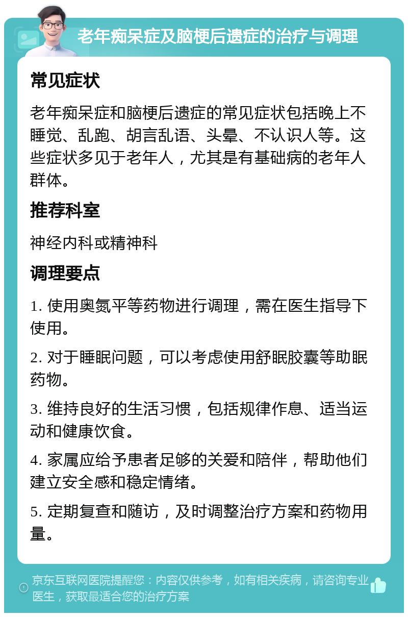 老年痴呆症及脑梗后遗症的治疗与调理 常见症状 老年痴呆症和脑梗后遗症的常见症状包括晚上不睡觉、乱跑、胡言乱语、头晕、不认识人等。这些症状多见于老年人，尤其是有基础病的老年人群体。 推荐科室 神经内科或精神科 调理要点 1. 使用奥氮平等药物进行调理，需在医生指导下使用。 2. 对于睡眠问题，可以考虑使用舒眠胶囊等助眠药物。 3. 维持良好的生活习惯，包括规律作息、适当运动和健康饮食。 4. 家属应给予患者足够的关爱和陪伴，帮助他们建立安全感和稳定情绪。 5. 定期复查和随访，及时调整治疗方案和药物用量。