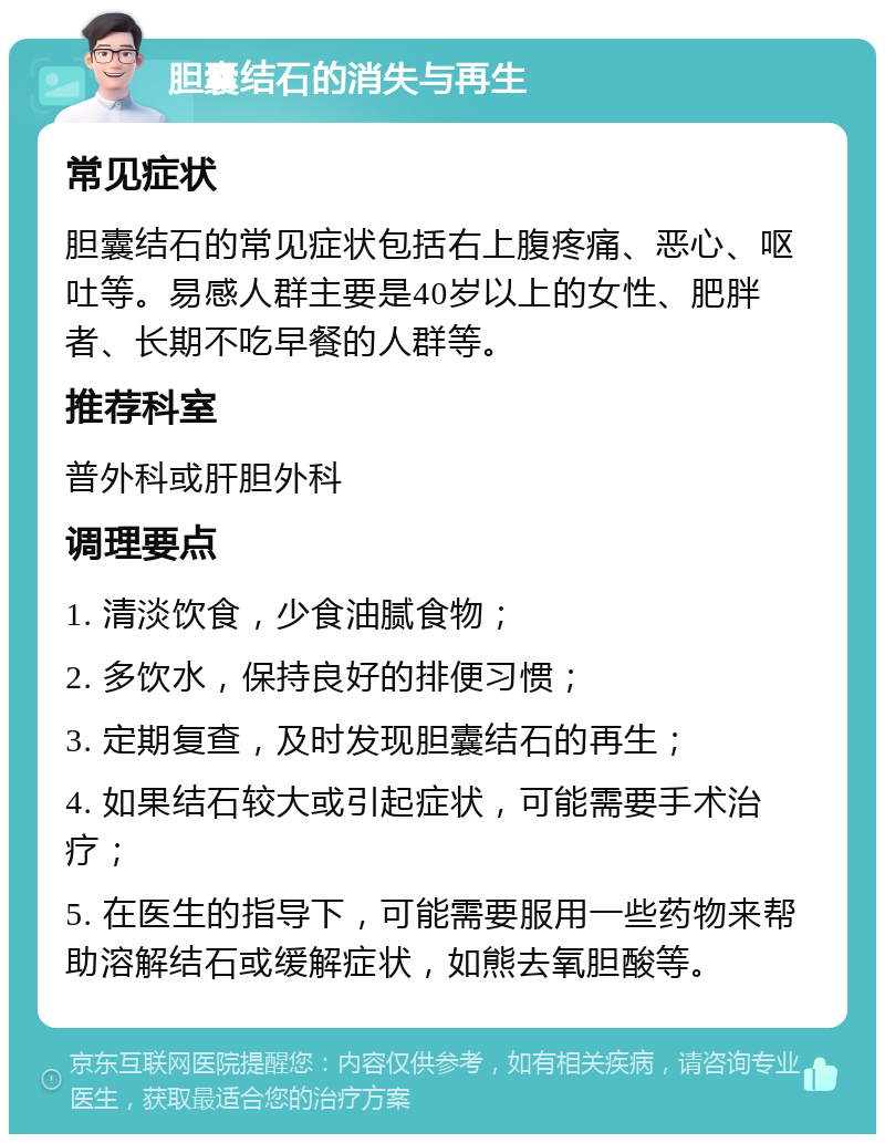 胆囊结石的消失与再生 常见症状 胆囊结石的常见症状包括右上腹疼痛、恶心、呕吐等。易感人群主要是40岁以上的女性、肥胖者、长期不吃早餐的人群等。 推荐科室 普外科或肝胆外科 调理要点 1. 清淡饮食，少食油腻食物； 2. 多饮水，保持良好的排便习惯； 3. 定期复查，及时发现胆囊结石的再生； 4. 如果结石较大或引起症状，可能需要手术治疗； 5. 在医生的指导下，可能需要服用一些药物来帮助溶解结石或缓解症状，如熊去氧胆酸等。