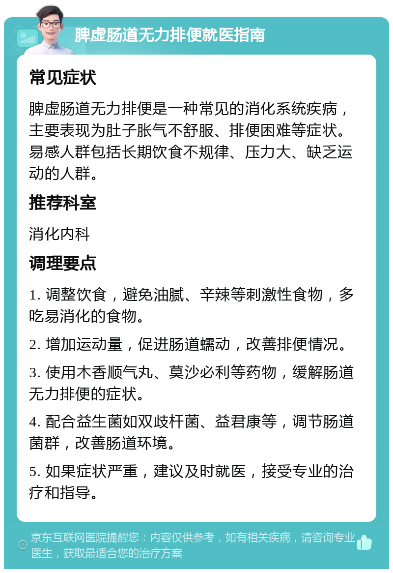 脾虚肠道无力排便就医指南 常见症状 脾虚肠道无力排便是一种常见的消化系统疾病，主要表现为肚子胀气不舒服、排便困难等症状。易感人群包括长期饮食不规律、压力大、缺乏运动的人群。 推荐科室 消化内科 调理要点 1. 调整饮食，避免油腻、辛辣等刺激性食物，多吃易消化的食物。 2. 增加运动量，促进肠道蠕动，改善排便情况。 3. 使用木香顺气丸、莫沙必利等药物，缓解肠道无力排便的症状。 4. 配合益生菌如双歧杆菌、益君康等，调节肠道菌群，改善肠道环境。 5. 如果症状严重，建议及时就医，接受专业的治疗和指导。