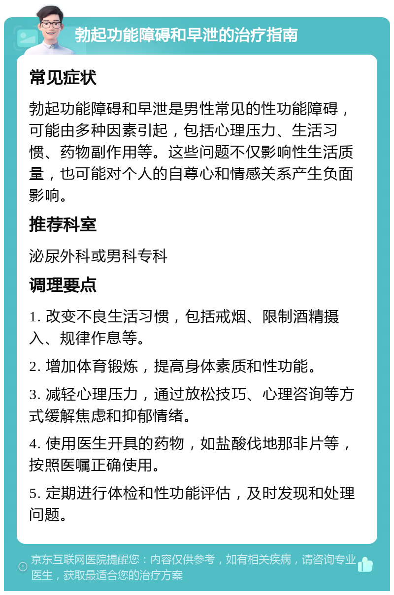 勃起功能障碍和早泄的治疗指南 常见症状 勃起功能障碍和早泄是男性常见的性功能障碍，可能由多种因素引起，包括心理压力、生活习惯、药物副作用等。这些问题不仅影响性生活质量，也可能对个人的自尊心和情感关系产生负面影响。 推荐科室 泌尿外科或男科专科 调理要点 1. 改变不良生活习惯，包括戒烟、限制酒精摄入、规律作息等。 2. 增加体育锻炼，提高身体素质和性功能。 3. 减轻心理压力，通过放松技巧、心理咨询等方式缓解焦虑和抑郁情绪。 4. 使用医生开具的药物，如盐酸伐地那非片等，按照医嘱正确使用。 5. 定期进行体检和性功能评估，及时发现和处理问题。