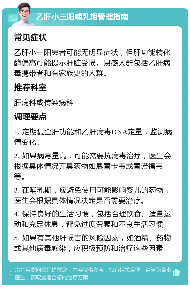 乙肝小三阳哺乳期管理指南 常见症状 乙肝小三阳患者可能无明显症状，但肝功能转化酶偏高可能提示肝脏受损。易感人群包括乙肝病毒携带者和有家族史的人群。 推荐科室 肝病科或传染病科 调理要点 1. 定期复查肝功能和乙肝病毒DNA定量，监测病情变化。 2. 如果病毒量高，可能需要抗病毒治疗，医生会根据具体情况开具药物如恩替卡韦或替诺福韦等。 3. 在哺乳期，应避免使用可能影响婴儿的药物，医生会根据具体情况决定是否需要治疗。 4. 保持良好的生活习惯，包括合理饮食、适量运动和充足休息，避免过度劳累和不良生活习惯。 5. 如果有其他肝损害的风险因素，如酒精、药物或其他病毒感染，应积极预防和治疗这些因素。