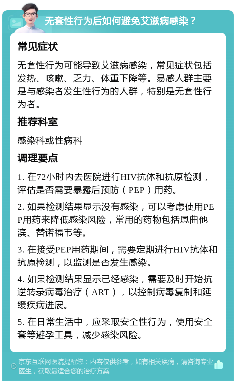 无套性行为后如何避免艾滋病感染？ 常见症状 无套性行为可能导致艾滋病感染，常见症状包括发热、咳嗽、乏力、体重下降等。易感人群主要是与感染者发生性行为的人群，特别是无套性行为者。 推荐科室 感染科或性病科 调理要点 1. 在72小时内去医院进行HIV抗体和抗原检测，评估是否需要暴露后预防（PEP）用药。 2. 如果检测结果显示没有感染，可以考虑使用PEP用药来降低感染风险，常用的药物包括恩曲他滨、替诺福韦等。 3. 在接受PEP用药期间，需要定期进行HIV抗体和抗原检测，以监测是否发生感染。 4. 如果检测结果显示已经感染，需要及时开始抗逆转录病毒治疗（ART），以控制病毒复制和延缓疾病进展。 5. 在日常生活中，应采取安全性行为，使用安全套等避孕工具，减少感染风险。