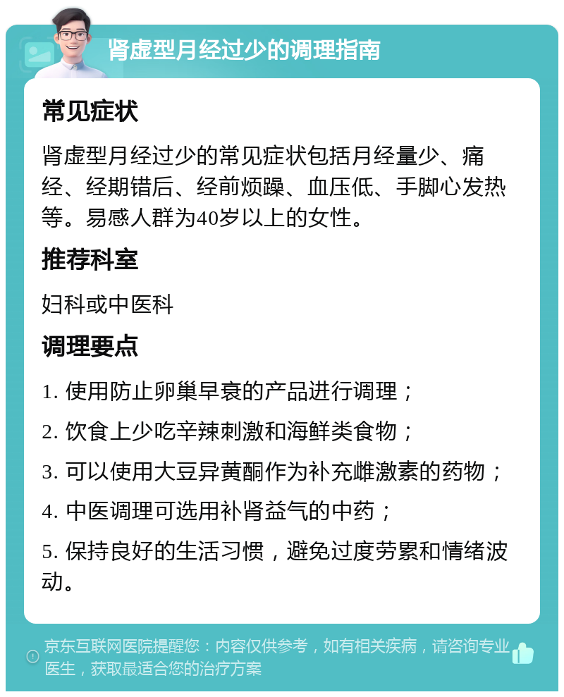 肾虚型月经过少的调理指南 常见症状 肾虚型月经过少的常见症状包括月经量少、痛经、经期错后、经前烦躁、血压低、手脚心发热等。易感人群为40岁以上的女性。 推荐科室 妇科或中医科 调理要点 1. 使用防止卵巢早衰的产品进行调理； 2. 饮食上少吃辛辣刺激和海鲜类食物； 3. 可以使用大豆异黄酮作为补充雌激素的药物； 4. 中医调理可选用补肾益气的中药； 5. 保持良好的生活习惯，避免过度劳累和情绪波动。