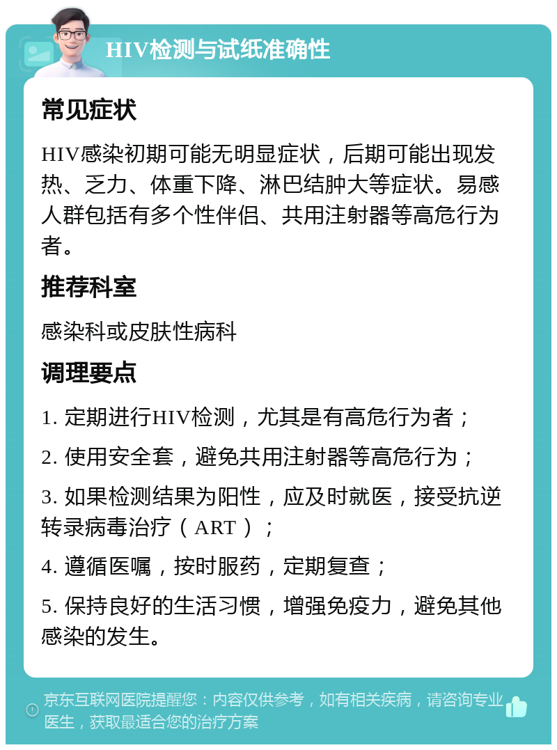 HIV检测与试纸准确性 常见症状 HIV感染初期可能无明显症状，后期可能出现发热、乏力、体重下降、淋巴结肿大等症状。易感人群包括有多个性伴侣、共用注射器等高危行为者。 推荐科室 感染科或皮肤性病科 调理要点 1. 定期进行HIV检测，尤其是有高危行为者； 2. 使用安全套，避免共用注射器等高危行为； 3. 如果检测结果为阳性，应及时就医，接受抗逆转录病毒治疗（ART）； 4. 遵循医嘱，按时服药，定期复查； 5. 保持良好的生活习惯，增强免疫力，避免其他感染的发生。