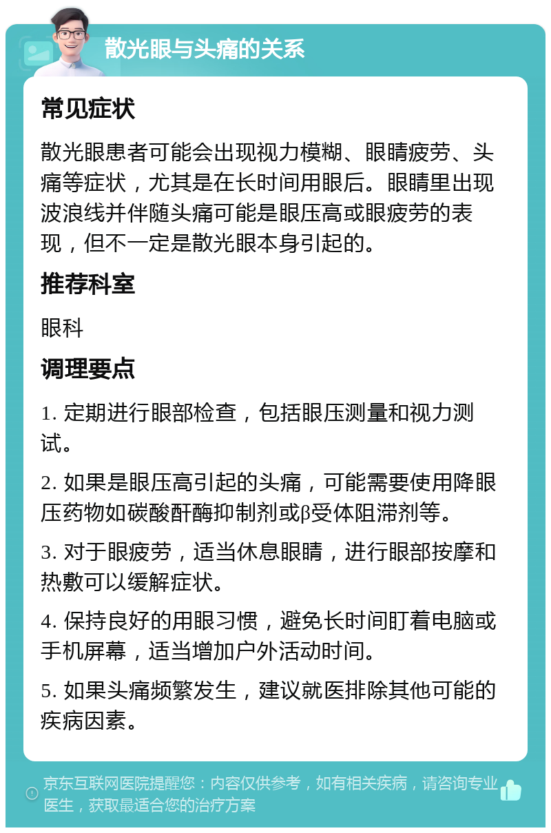 散光眼与头痛的关系 常见症状 散光眼患者可能会出现视力模糊、眼睛疲劳、头痛等症状，尤其是在长时间用眼后。眼睛里出现波浪线并伴随头痛可能是眼压高或眼疲劳的表现，但不一定是散光眼本身引起的。 推荐科室 眼科 调理要点 1. 定期进行眼部检查，包括眼压测量和视力测试。 2. 如果是眼压高引起的头痛，可能需要使用降眼压药物如碳酸酐酶抑制剂或β受体阻滞剂等。 3. 对于眼疲劳，适当休息眼睛，进行眼部按摩和热敷可以缓解症状。 4. 保持良好的用眼习惯，避免长时间盯着电脑或手机屏幕，适当增加户外活动时间。 5. 如果头痛频繁发生，建议就医排除其他可能的疾病因素。