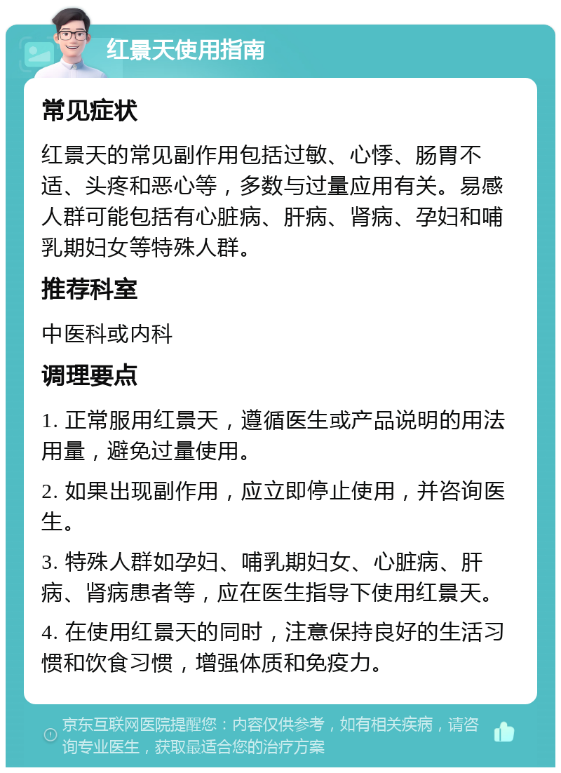 红景天使用指南 常见症状 红景天的常见副作用包括过敏、心悸、肠胃不适、头疼和恶心等，多数与过量应用有关。易感人群可能包括有心脏病、肝病、肾病、孕妇和哺乳期妇女等特殊人群。 推荐科室 中医科或内科 调理要点 1. 正常服用红景天，遵循医生或产品说明的用法用量，避免过量使用。 2. 如果出现副作用，应立即停止使用，并咨询医生。 3. 特殊人群如孕妇、哺乳期妇女、心脏病、肝病、肾病患者等，应在医生指导下使用红景天。 4. 在使用红景天的同时，注意保持良好的生活习惯和饮食习惯，增强体质和免疫力。