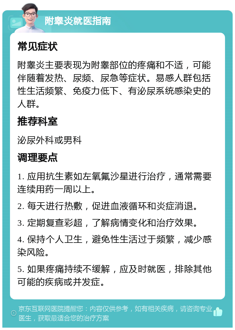 附睾炎就医指南 常见症状 附睾炎主要表现为附睾部位的疼痛和不适，可能伴随着发热、尿频、尿急等症状。易感人群包括性生活频繁、免疫力低下、有泌尿系统感染史的人群。 推荐科室 泌尿外科或男科 调理要点 1. 应用抗生素如左氧氟沙星进行治疗，通常需要连续用药一周以上。 2. 每天进行热敷，促进血液循环和炎症消退。 3. 定期复查彩超，了解病情变化和治疗效果。 4. 保持个人卫生，避免性生活过于频繁，减少感染风险。 5. 如果疼痛持续不缓解，应及时就医，排除其他可能的疾病或并发症。