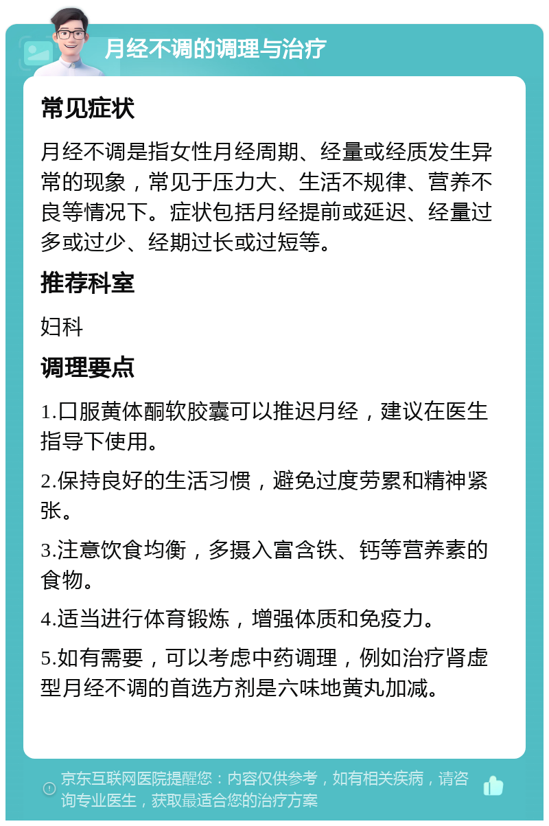 月经不调的调理与治疗 常见症状 月经不调是指女性月经周期、经量或经质发生异常的现象，常见于压力大、生活不规律、营养不良等情况下。症状包括月经提前或延迟、经量过多或过少、经期过长或过短等。 推荐科室 妇科 调理要点 1.口服黄体酮软胶囊可以推迟月经，建议在医生指导下使用。 2.保持良好的生活习惯，避免过度劳累和精神紧张。 3.注意饮食均衡，多摄入富含铁、钙等营养素的食物。 4.适当进行体育锻炼，增强体质和免疫力。 5.如有需要，可以考虑中药调理，例如治疗肾虚型月经不调的首选方剂是六味地黄丸加减。