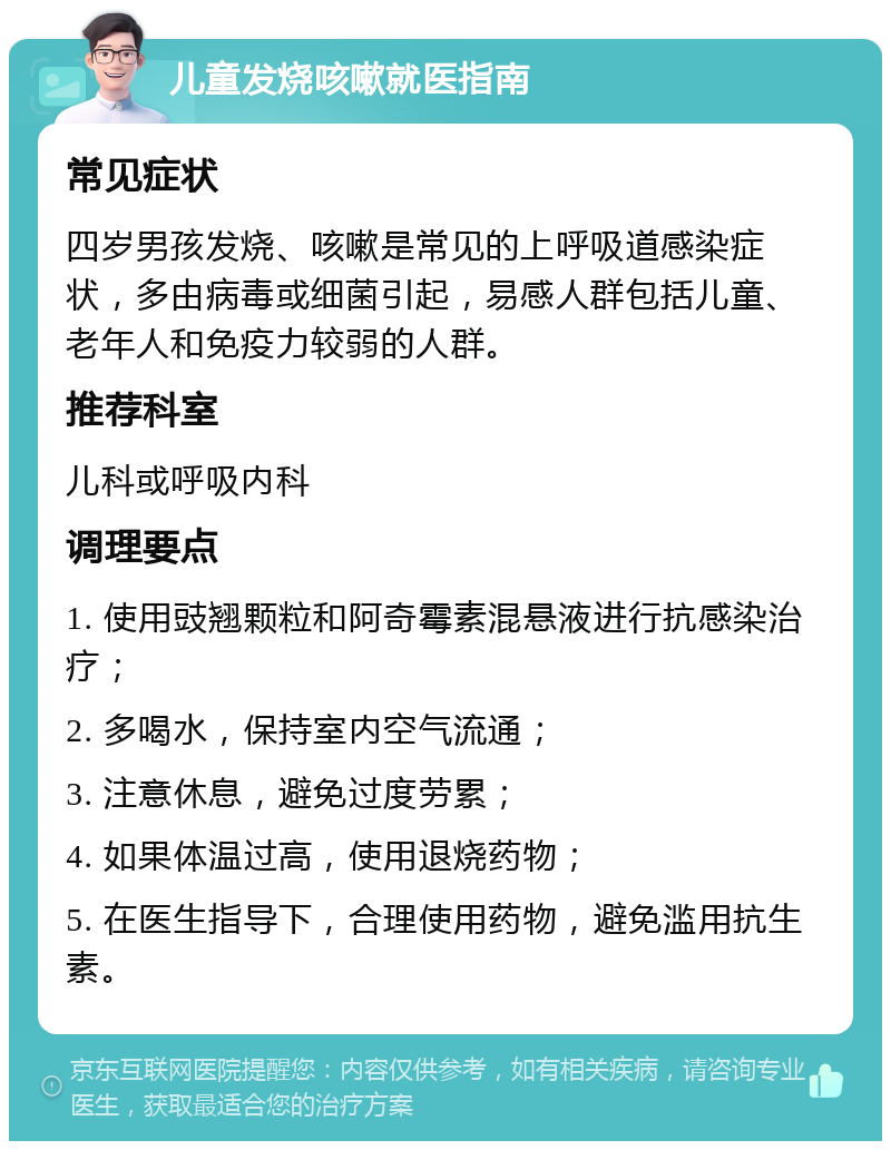 儿童发烧咳嗽就医指南 常见症状 四岁男孩发烧、咳嗽是常见的上呼吸道感染症状，多由病毒或细菌引起，易感人群包括儿童、老年人和免疫力较弱的人群。 推荐科室 儿科或呼吸内科 调理要点 1. 使用豉翘颗粒和阿奇霉素混悬液进行抗感染治疗； 2. 多喝水，保持室内空气流通； 3. 注意休息，避免过度劳累； 4. 如果体温过高，使用退烧药物； 5. 在医生指导下，合理使用药物，避免滥用抗生素。