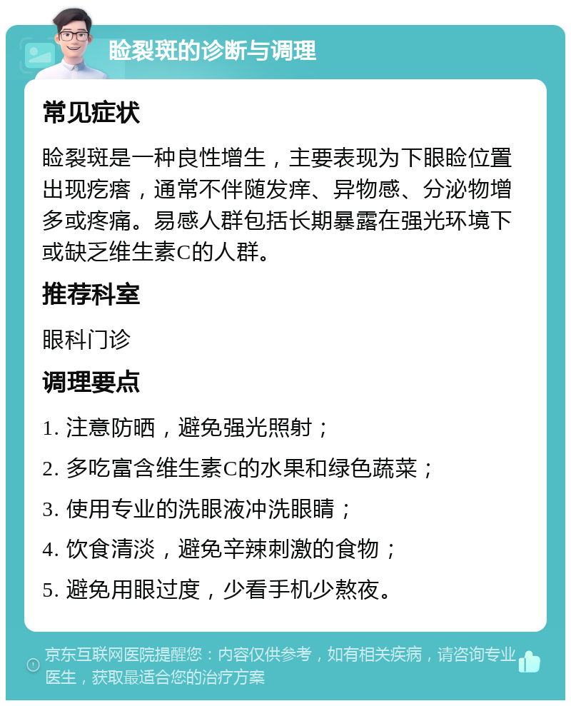 睑裂斑的诊断与调理 常见症状 睑裂斑是一种良性增生，主要表现为下眼睑位置出现疙瘩，通常不伴随发痒、异物感、分泌物增多或疼痛。易感人群包括长期暴露在强光环境下或缺乏维生素C的人群。 推荐科室 眼科门诊 调理要点 1. 注意防晒，避免强光照射； 2. 多吃富含维生素C的水果和绿色蔬菜； 3. 使用专业的洗眼液冲洗眼睛； 4. 饮食清淡，避免辛辣刺激的食物； 5. 避免用眼过度，少看手机少熬夜。