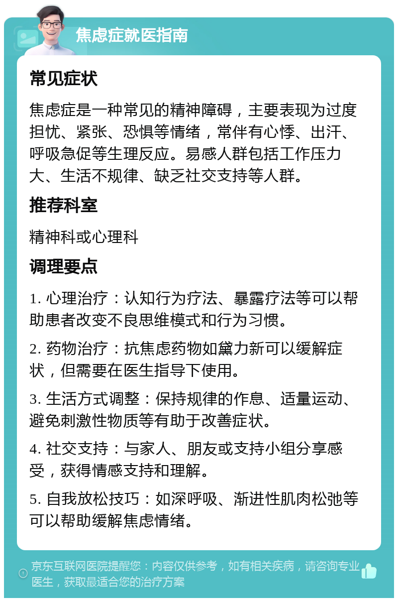 焦虑症就医指南 常见症状 焦虑症是一种常见的精神障碍，主要表现为过度担忧、紧张、恐惧等情绪，常伴有心悸、出汗、呼吸急促等生理反应。易感人群包括工作压力大、生活不规律、缺乏社交支持等人群。 推荐科室 精神科或心理科 调理要点 1. 心理治疗：认知行为疗法、暴露疗法等可以帮助患者改变不良思维模式和行为习惯。 2. 药物治疗：抗焦虑药物如黛力新可以缓解症状，但需要在医生指导下使用。 3. 生活方式调整：保持规律的作息、适量运动、避免刺激性物质等有助于改善症状。 4. 社交支持：与家人、朋友或支持小组分享感受，获得情感支持和理解。 5. 自我放松技巧：如深呼吸、渐进性肌肉松弛等可以帮助缓解焦虑情绪。