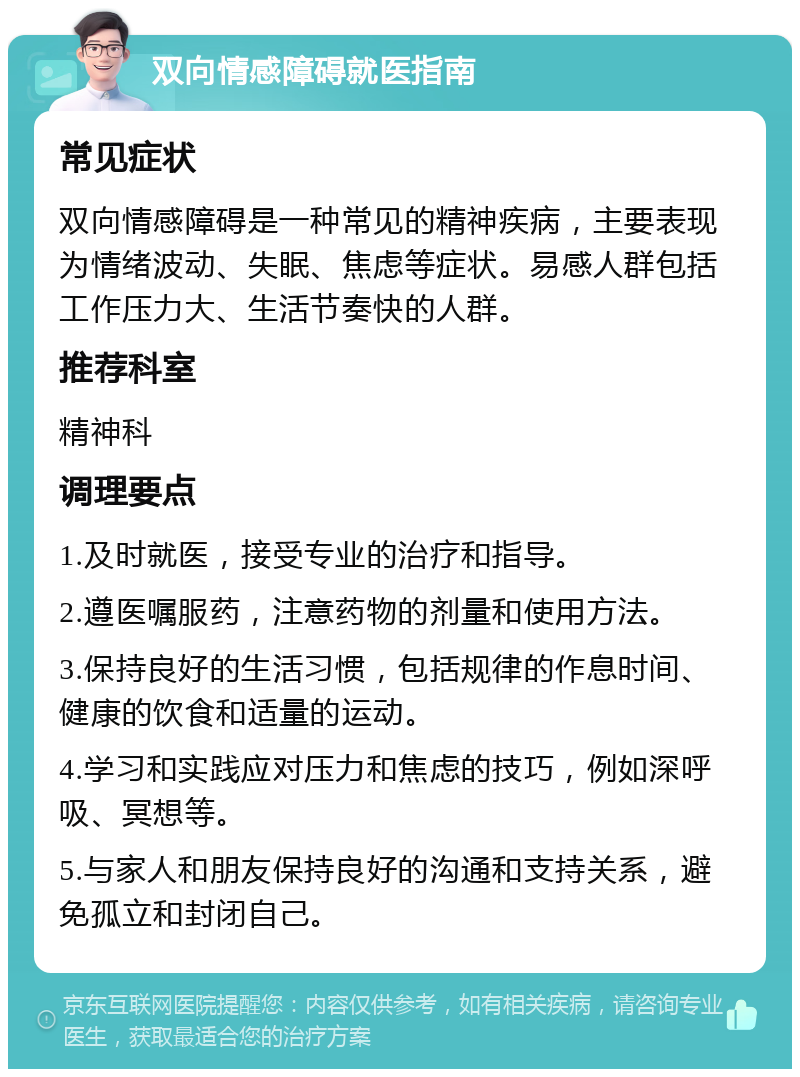 双向情感障碍就医指南 常见症状 双向情感障碍是一种常见的精神疾病，主要表现为情绪波动、失眠、焦虑等症状。易感人群包括工作压力大、生活节奏快的人群。 推荐科室 精神科 调理要点 1.及时就医，接受专业的治疗和指导。 2.遵医嘱服药，注意药物的剂量和使用方法。 3.保持良好的生活习惯，包括规律的作息时间、健康的饮食和适量的运动。 4.学习和实践应对压力和焦虑的技巧，例如深呼吸、冥想等。 5.与家人和朋友保持良好的沟通和支持关系，避免孤立和封闭自己。