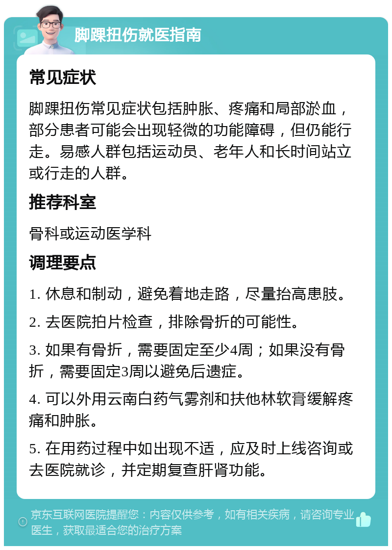 脚踝扭伤就医指南 常见症状 脚踝扭伤常见症状包括肿胀、疼痛和局部淤血，部分患者可能会出现轻微的功能障碍，但仍能行走。易感人群包括运动员、老年人和长时间站立或行走的人群。 推荐科室 骨科或运动医学科 调理要点 1. 休息和制动，避免着地走路，尽量抬高患肢。 2. 去医院拍片检查，排除骨折的可能性。 3. 如果有骨折，需要固定至少4周；如果没有骨折，需要固定3周以避免后遗症。 4. 可以外用云南白药气雾剂和扶他林软膏缓解疼痛和肿胀。 5. 在用药过程中如出现不适，应及时上线咨询或去医院就诊，并定期复查肝肾功能。