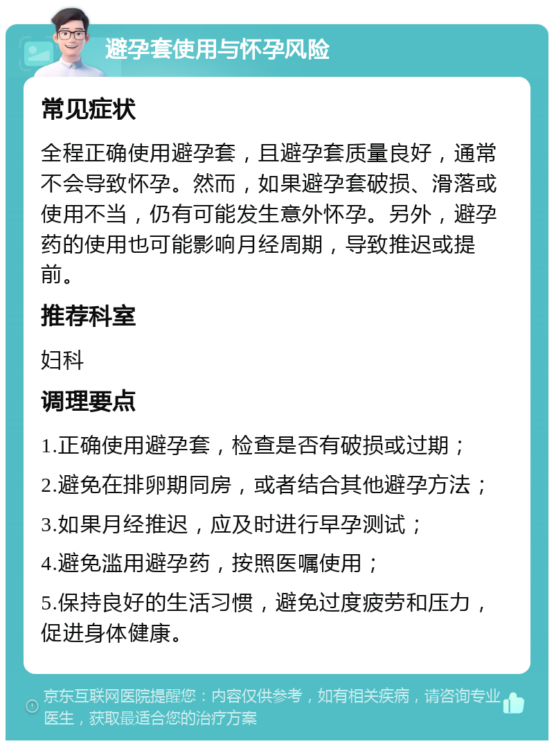 避孕套使用与怀孕风险 常见症状 全程正确使用避孕套，且避孕套质量良好，通常不会导致怀孕。然而，如果避孕套破损、滑落或使用不当，仍有可能发生意外怀孕。另外，避孕药的使用也可能影响月经周期，导致推迟或提前。 推荐科室 妇科 调理要点 1.正确使用避孕套，检查是否有破损或过期； 2.避免在排卵期同房，或者结合其他避孕方法； 3.如果月经推迟，应及时进行早孕测试； 4.避免滥用避孕药，按照医嘱使用； 5.保持良好的生活习惯，避免过度疲劳和压力，促进身体健康。