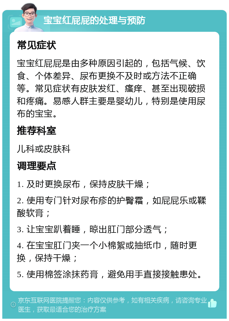 宝宝红屁屁的处理与预防 常见症状 宝宝红屁屁是由多种原因引起的，包括气候、饮食、个体差异、尿布更换不及时或方法不正确等。常见症状有皮肤发红、瘙痒、甚至出现破损和疼痛。易感人群主要是婴幼儿，特别是使用尿布的宝宝。 推荐科室 儿科或皮肤科 调理要点 1. 及时更换尿布，保持皮肤干燥； 2. 使用专门针对尿布疹的护臀霜，如屁屁乐或鞣酸软膏； 3. 让宝宝趴着睡，晾出肛门部分透气； 4. 在宝宝肛门夹一个小棉絮或抽纸巾，随时更换，保持干燥； 5. 使用棉签涂抹药膏，避免用手直接接触患处。