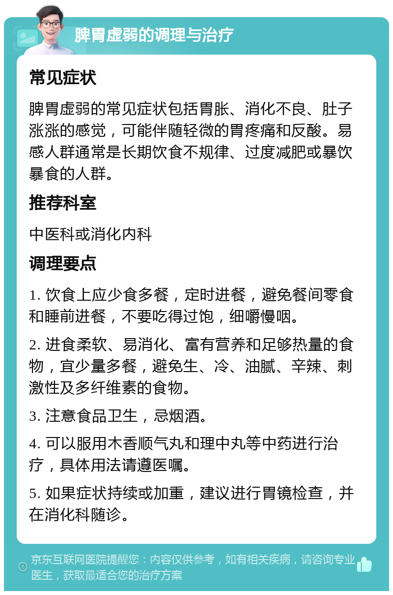 脾胃虚弱的调理与治疗 常见症状 脾胃虚弱的常见症状包括胃胀、消化不良、肚子涨涨的感觉，可能伴随轻微的胃疼痛和反酸。易感人群通常是长期饮食不规律、过度减肥或暴饮暴食的人群。 推荐科室 中医科或消化内科 调理要点 1. 饮食上应少食多餐，定时进餐，避免餐间零食和睡前进餐，不要吃得过饱，细嚼慢咽。 2. 进食柔软、易消化、富有营养和足够热量的食物，宜少量多餐，避免生、冷、油腻、辛辣、刺激性及多纤维素的食物。 3. 注意食品卫生，忌烟酒。 4. 可以服用木香顺气丸和理中丸等中药进行治疗，具体用法请遵医嘱。 5. 如果症状持续或加重，建议进行胃镜检查，并在消化科随诊。