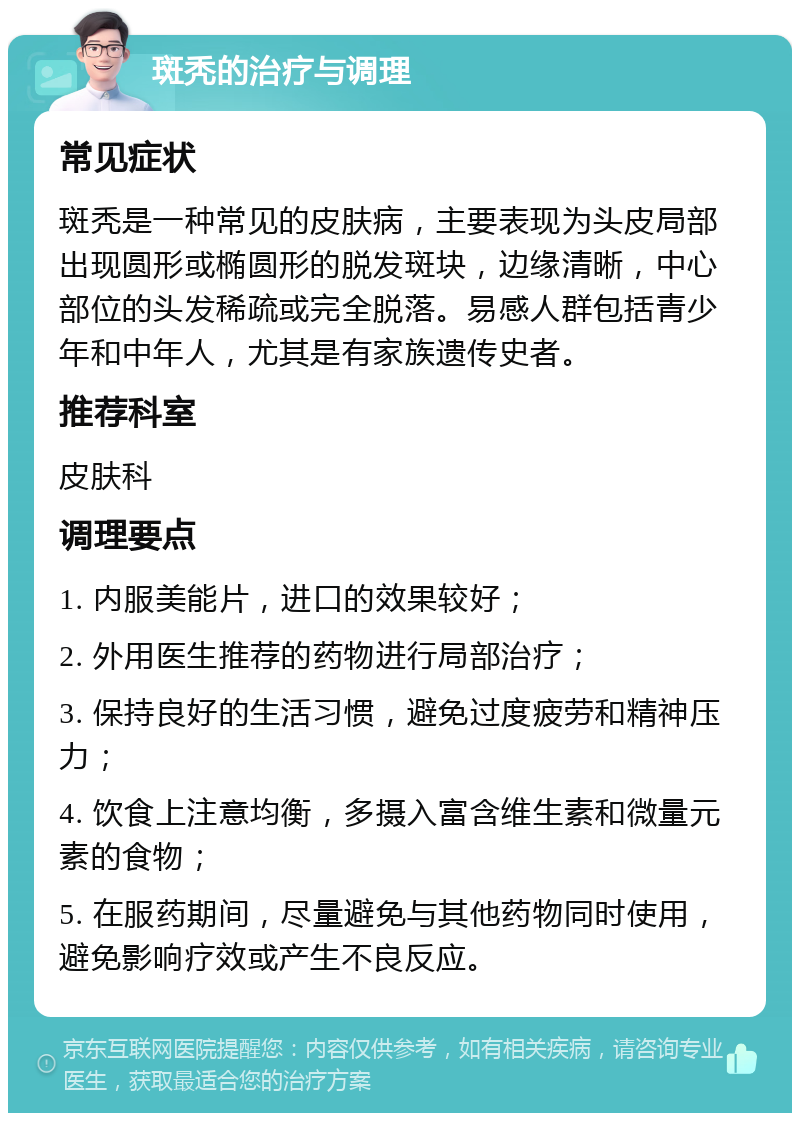 斑秃的治疗与调理 常见症状 斑秃是一种常见的皮肤病，主要表现为头皮局部出现圆形或椭圆形的脱发斑块，边缘清晰，中心部位的头发稀疏或完全脱落。易感人群包括青少年和中年人，尤其是有家族遗传史者。 推荐科室 皮肤科 调理要点 1. 内服美能片，进口的效果较好； 2. 外用医生推荐的药物进行局部治疗； 3. 保持良好的生活习惯，避免过度疲劳和精神压力； 4. 饮食上注意均衡，多摄入富含维生素和微量元素的食物； 5. 在服药期间，尽量避免与其他药物同时使用，避免影响疗效或产生不良反应。