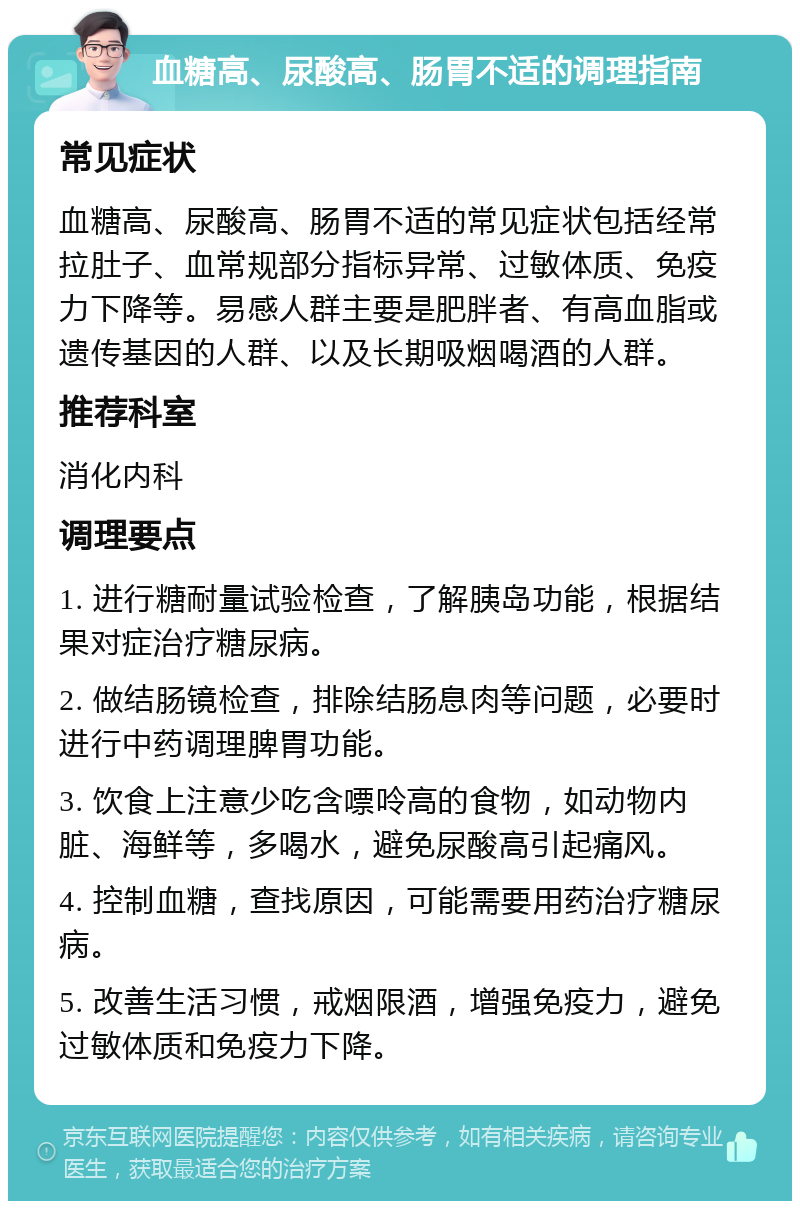 血糖高、尿酸高、肠胃不适的调理指南 常见症状 血糖高、尿酸高、肠胃不适的常见症状包括经常拉肚子、血常规部分指标异常、过敏体质、免疫力下降等。易感人群主要是肥胖者、有高血脂或遗传基因的人群、以及长期吸烟喝酒的人群。 推荐科室 消化内科 调理要点 1. 进行糖耐量试验检查，了解胰岛功能，根据结果对症治疗糖尿病。 2. 做结肠镜检查，排除结肠息肉等问题，必要时进行中药调理脾胃功能。 3. 饮食上注意少吃含嘌呤高的食物，如动物内脏、海鲜等，多喝水，避免尿酸高引起痛风。 4. 控制血糖，查找原因，可能需要用药治疗糖尿病。 5. 改善生活习惯，戒烟限酒，增强免疫力，避免过敏体质和免疫力下降。