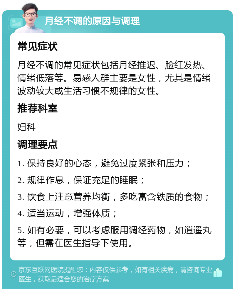 月经不调的原因与调理 常见症状 月经不调的常见症状包括月经推迟、脸红发热、情绪低落等。易感人群主要是女性，尤其是情绪波动较大或生活习惯不规律的女性。 推荐科室 妇科 调理要点 1. 保持良好的心态，避免过度紧张和压力； 2. 规律作息，保证充足的睡眠； 3. 饮食上注意营养均衡，多吃富含铁质的食物； 4. 适当运动，增强体质； 5. 如有必要，可以考虑服用调经药物，如逍遥丸等，但需在医生指导下使用。