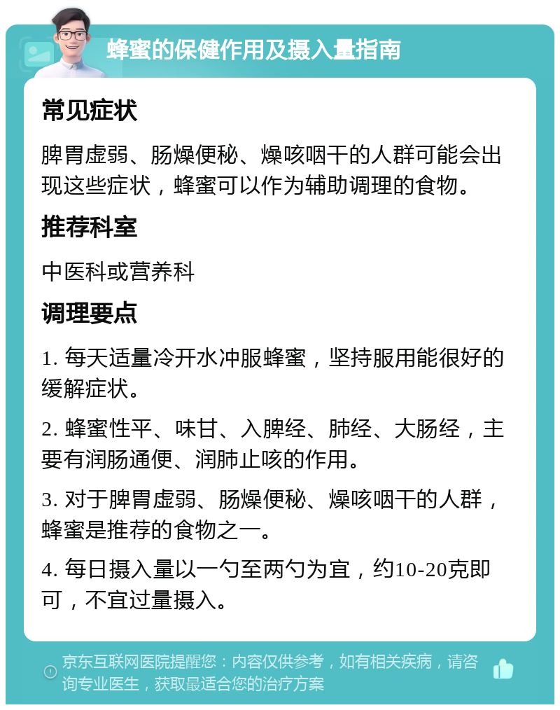 蜂蜜的保健作用及摄入量指南 常见症状 脾胃虚弱、肠燥便秘、燥咳咽干的人群可能会出现这些症状，蜂蜜可以作为辅助调理的食物。 推荐科室 中医科或营养科 调理要点 1. 每天适量冷开水冲服蜂蜜，坚持服用能很好的缓解症状。 2. 蜂蜜性平、味甘、入脾经、肺经、大肠经，主要有润肠通便、润肺止咳的作用。 3. 对于脾胃虚弱、肠燥便秘、燥咳咽干的人群，蜂蜜是推荐的食物之一。 4. 每日摄入量以一勺至两勺为宜，约10-20克即可，不宜过量摄入。