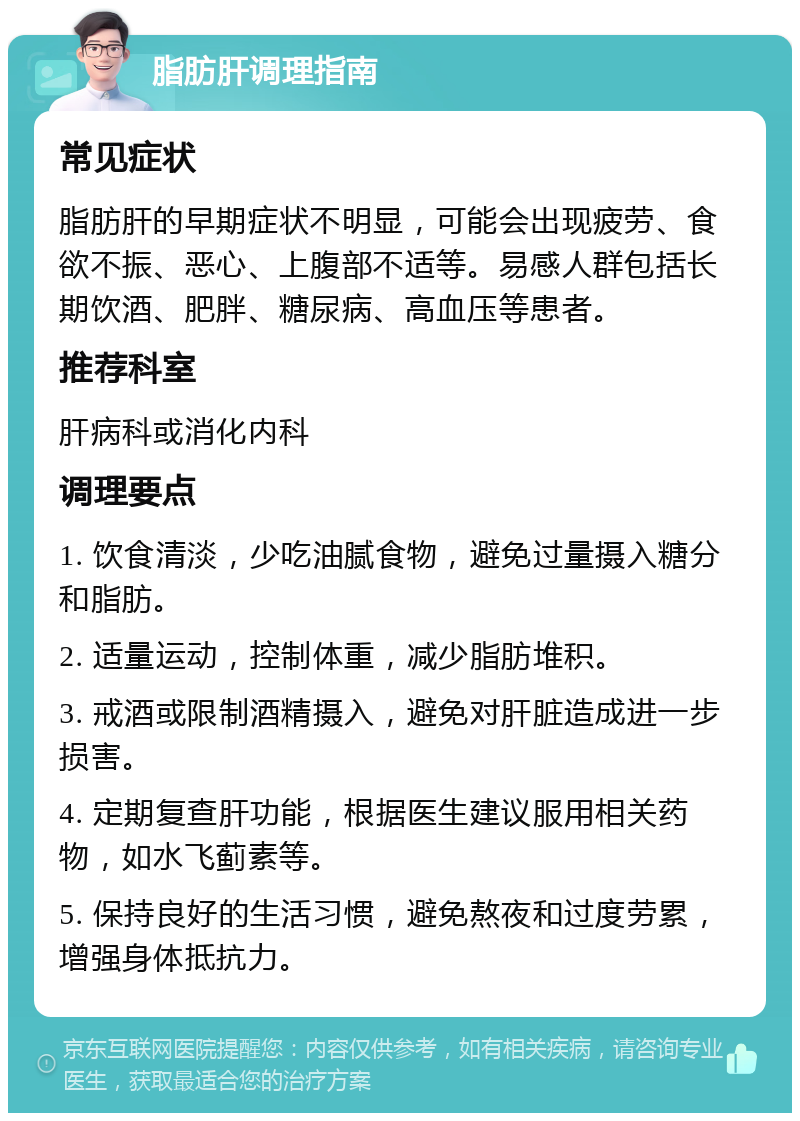 脂肪肝调理指南 常见症状 脂肪肝的早期症状不明显，可能会出现疲劳、食欲不振、恶心、上腹部不适等。易感人群包括长期饮酒、肥胖、糖尿病、高血压等患者。 推荐科室 肝病科或消化内科 调理要点 1. 饮食清淡，少吃油腻食物，避免过量摄入糖分和脂肪。 2. 适量运动，控制体重，减少脂肪堆积。 3. 戒酒或限制酒精摄入，避免对肝脏造成进一步损害。 4. 定期复查肝功能，根据医生建议服用相关药物，如水飞蓟素等。 5. 保持良好的生活习惯，避免熬夜和过度劳累，增强身体抵抗力。