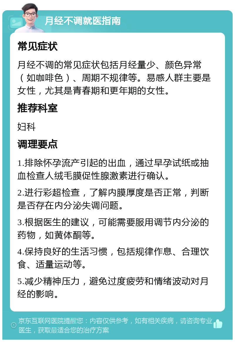 月经不调就医指南 常见症状 月经不调的常见症状包括月经量少、颜色异常（如咖啡色）、周期不规律等。易感人群主要是女性，尤其是青春期和更年期的女性。 推荐科室 妇科 调理要点 1.排除怀孕流产引起的出血，通过早孕试纸或抽血检查人绒毛膜促性腺激素进行确认。 2.进行彩超检查，了解内膜厚度是否正常，判断是否存在内分泌失调问题。 3.根据医生的建议，可能需要服用调节内分泌的药物，如黄体酮等。 4.保持良好的生活习惯，包括规律作息、合理饮食、适量运动等。 5.减少精神压力，避免过度疲劳和情绪波动对月经的影响。