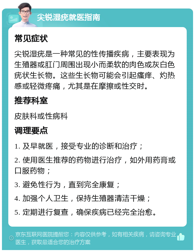 尖锐湿疣就医指南 常见症状 尖锐湿疣是一种常见的性传播疾病，主要表现为生殖器或肛门周围出现小而柔软的肉色或灰白色疣状生长物。这些生长物可能会引起瘙痒、灼热感或轻微疼痛，尤其是在摩擦或性交时。 推荐科室 皮肤科或性病科 调理要点 1. 及早就医，接受专业的诊断和治疗； 2. 使用医生推荐的药物进行治疗，如外用药膏或口服药物； 3. 避免性行为，直到完全康复； 4. 加强个人卫生，保持生殖器清洁干燥； 5. 定期进行复查，确保疾病已经完全治愈。