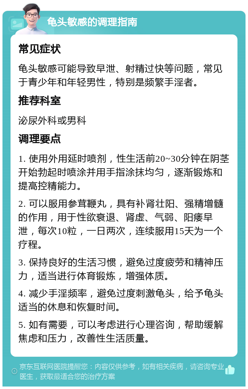 龟头敏感的调理指南 常见症状 龟头敏感可能导致早泄、射精过快等问题，常见于青少年和年轻男性，特别是频繁手淫者。 推荐科室 泌尿外科或男科 调理要点 1. 使用外用延时喷剂，性生活前20~30分钟在阴茎开始勃起时喷涂并用手指涂抹均匀，逐渐锻炼和提高控精能力。 2. 可以服用参茸鞭丸，具有补肾壮阳、强精增髓的作用，用于性欲衰退、肾虚、气弱、阳痿早泄，每次10粒，一日两次，连续服用15天为一个疗程。 3. 保持良好的生活习惯，避免过度疲劳和精神压力，适当进行体育锻炼，增强体质。 4. 减少手淫频率，避免过度刺激龟头，给予龟头适当的休息和恢复时间。 5. 如有需要，可以考虑进行心理咨询，帮助缓解焦虑和压力，改善性生活质量。