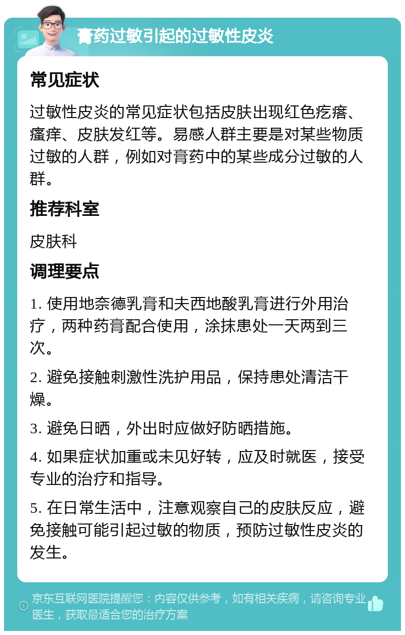 膏药过敏引起的过敏性皮炎 常见症状 过敏性皮炎的常见症状包括皮肤出现红色疙瘩、瘙痒、皮肤发红等。易感人群主要是对某些物质过敏的人群，例如对膏药中的某些成分过敏的人群。 推荐科室 皮肤科 调理要点 1. 使用地奈德乳膏和夫西地酸乳膏进行外用治疗，两种药膏配合使用，涂抹患处一天两到三次。 2. 避免接触刺激性洗护用品，保持患处清洁干燥。 3. 避免日晒，外出时应做好防晒措施。 4. 如果症状加重或未见好转，应及时就医，接受专业的治疗和指导。 5. 在日常生活中，注意观察自己的皮肤反应，避免接触可能引起过敏的物质，预防过敏性皮炎的发生。