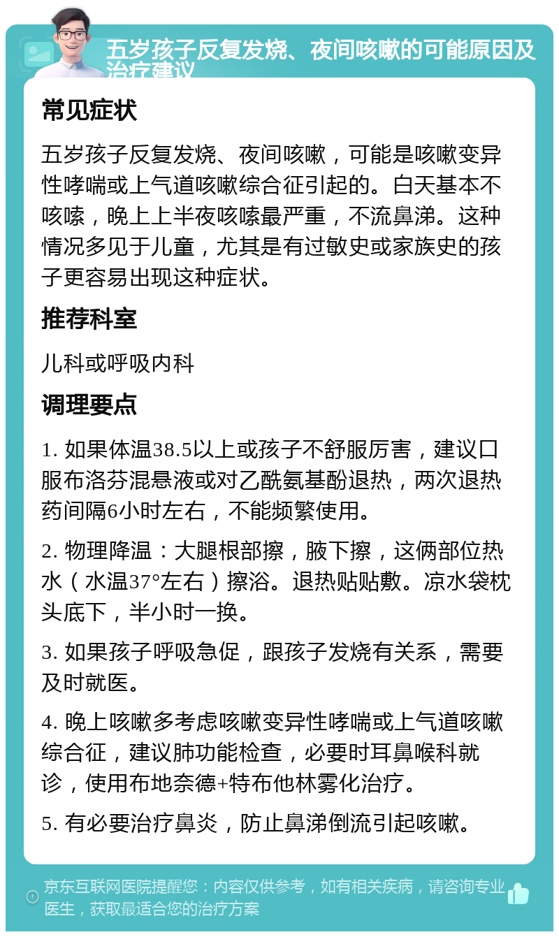 五岁孩子反复发烧、夜间咳嗽的可能原因及治疗建议 常见症状 五岁孩子反复发烧、夜间咳嗽，可能是咳嗽变异性哮喘或上气道咳嗽综合征引起的。白天基本不咳嗦，晚上上半夜咳嗦最严重，不流鼻涕。这种情况多见于儿童，尤其是有过敏史或家族史的孩子更容易出现这种症状。 推荐科室 儿科或呼吸内科 调理要点 1. 如果体温38.5以上或孩子不舒服厉害，建议口服布洛芬混悬液或对乙酰氨基酚退热，两次退热药间隔6小时左右，不能频繁使用。 2. 物理降温：大腿根部擦，腋下擦，这俩部位热水（水温37°左右）擦浴。退热贴贴敷。凉水袋枕头底下，半小时一换。 3. 如果孩子呼吸急促，跟孩子发烧有关系，需要及时就医。 4. 晚上咳嗽多考虑咳嗽变异性哮喘或上气道咳嗽综合征，建议肺功能检查，必要时耳鼻喉科就诊，使用布地奈德+特布他林雾化治疗。 5. 有必要治疗鼻炎，防止鼻涕倒流引起咳嗽。