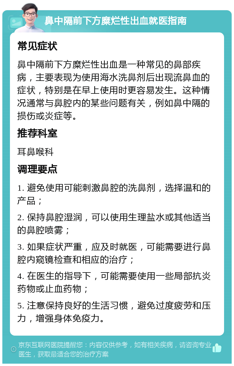 鼻中隔前下方糜烂性出血就医指南 常见症状 鼻中隔前下方糜烂性出血是一种常见的鼻部疾病，主要表现为使用海水洗鼻剂后出现流鼻血的症状，特别是在早上使用时更容易发生。这种情况通常与鼻腔内的某些问题有关，例如鼻中隔的损伤或炎症等。 推荐科室 耳鼻喉科 调理要点 1. 避免使用可能刺激鼻腔的洗鼻剂，选择温和的产品； 2. 保持鼻腔湿润，可以使用生理盐水或其他适当的鼻腔喷雾； 3. 如果症状严重，应及时就医，可能需要进行鼻腔内窥镜检查和相应的治疗； 4. 在医生的指导下，可能需要使用一些局部抗炎药物或止血药物； 5. 注意保持良好的生活习惯，避免过度疲劳和压力，增强身体免疫力。