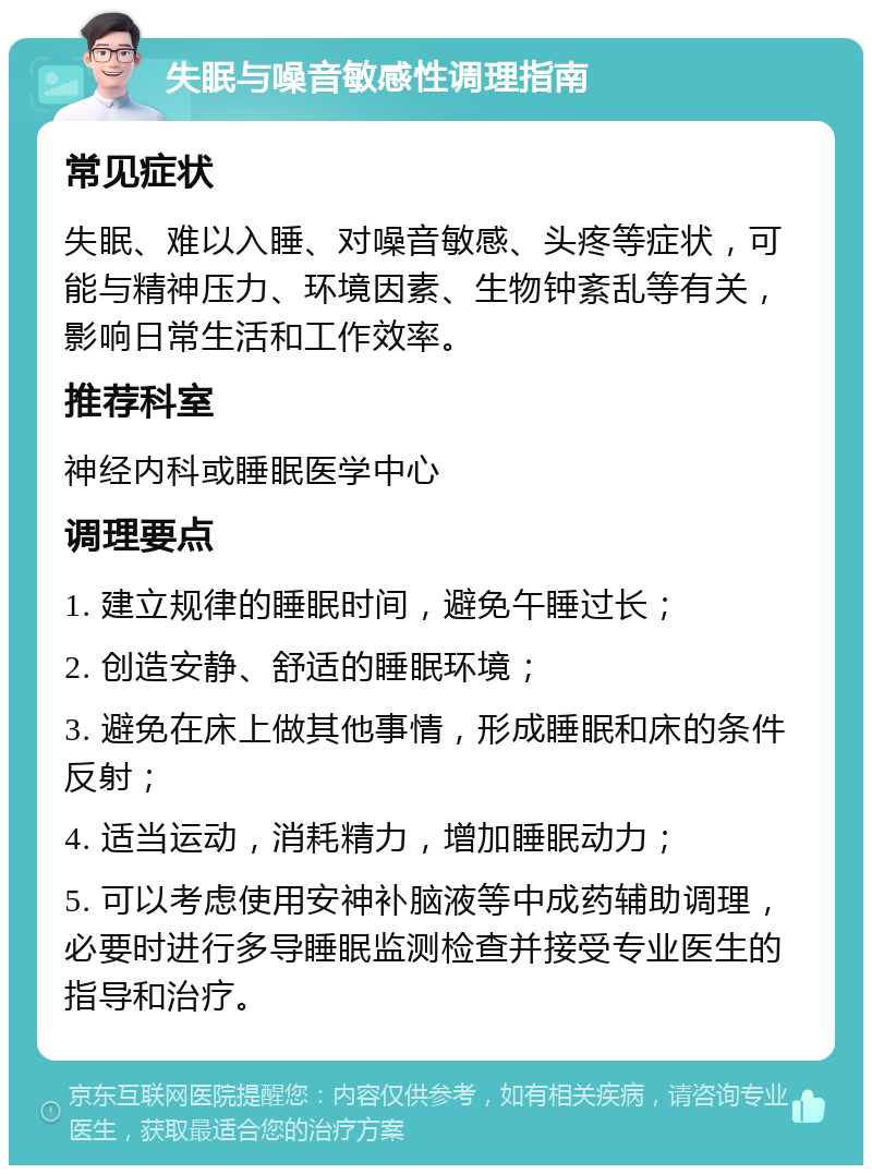 失眠与噪音敏感性调理指南 常见症状 失眠、难以入睡、对噪音敏感、头疼等症状，可能与精神压力、环境因素、生物钟紊乱等有关，影响日常生活和工作效率。 推荐科室 神经内科或睡眠医学中心 调理要点 1. 建立规律的睡眠时间，避免午睡过长； 2. 创造安静、舒适的睡眠环境； 3. 避免在床上做其他事情，形成睡眠和床的条件反射； 4. 适当运动，消耗精力，增加睡眠动力； 5. 可以考虑使用安神补脑液等中成药辅助调理，必要时进行多导睡眠监测检查并接受专业医生的指导和治疗。