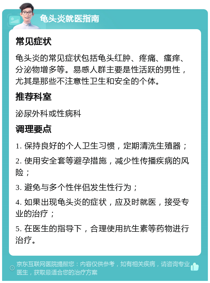 龟头炎就医指南 常见症状 龟头炎的常见症状包括龟头红肿、疼痛、瘙痒、分泌物增多等。易感人群主要是性活跃的男性，尤其是那些不注意性卫生和安全的个体。 推荐科室 泌尿外科或性病科 调理要点 1. 保持良好的个人卫生习惯，定期清洗生殖器； 2. 使用安全套等避孕措施，减少性传播疾病的风险； 3. 避免与多个性伴侣发生性行为； 4. 如果出现龟头炎的症状，应及时就医，接受专业的治疗； 5. 在医生的指导下，合理使用抗生素等药物进行治疗。