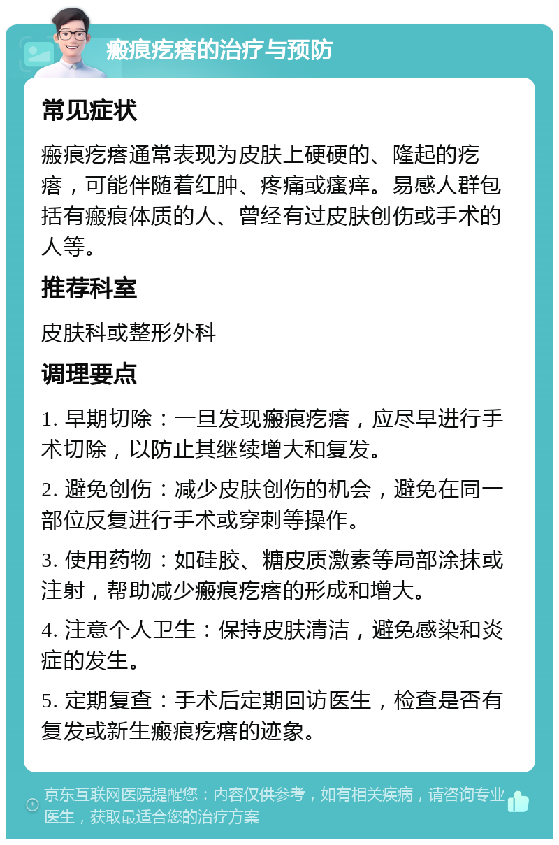 瘢痕疙瘩的治疗与预防 常见症状 瘢痕疙瘩通常表现为皮肤上硬硬的、隆起的疙瘩，可能伴随着红肿、疼痛或瘙痒。易感人群包括有瘢痕体质的人、曾经有过皮肤创伤或手术的人等。 推荐科室 皮肤科或整形外科 调理要点 1. 早期切除：一旦发现瘢痕疙瘩，应尽早进行手术切除，以防止其继续增大和复发。 2. 避免创伤：减少皮肤创伤的机会，避免在同一部位反复进行手术或穿刺等操作。 3. 使用药物：如硅胶、糖皮质激素等局部涂抹或注射，帮助减少瘢痕疙瘩的形成和增大。 4. 注意个人卫生：保持皮肤清洁，避免感染和炎症的发生。 5. 定期复查：手术后定期回访医生，检查是否有复发或新生瘢痕疙瘩的迹象。