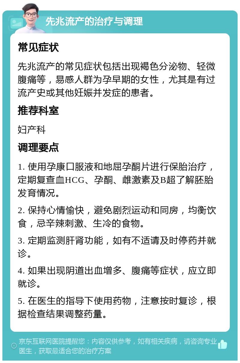 先兆流产的治疗与调理 常见症状 先兆流产的常见症状包括出现褐色分泌物、轻微腹痛等，易感人群为孕早期的女性，尤其是有过流产史或其他妊娠并发症的患者。 推荐科室 妇产科 调理要点 1. 使用孕康口服液和地屈孕酮片进行保胎治疗，定期复查血HCG、孕酮、雌激素及B超了解胚胎发育情况。 2. 保持心情愉快，避免剧烈运动和同房，均衡饮食，忌辛辣刺激、生冷的食物。 3. 定期监测肝肾功能，如有不适请及时停药并就诊。 4. 如果出现阴道出血增多、腹痛等症状，应立即就诊。 5. 在医生的指导下使用药物，注意按时复诊，根据检查结果调整药量。