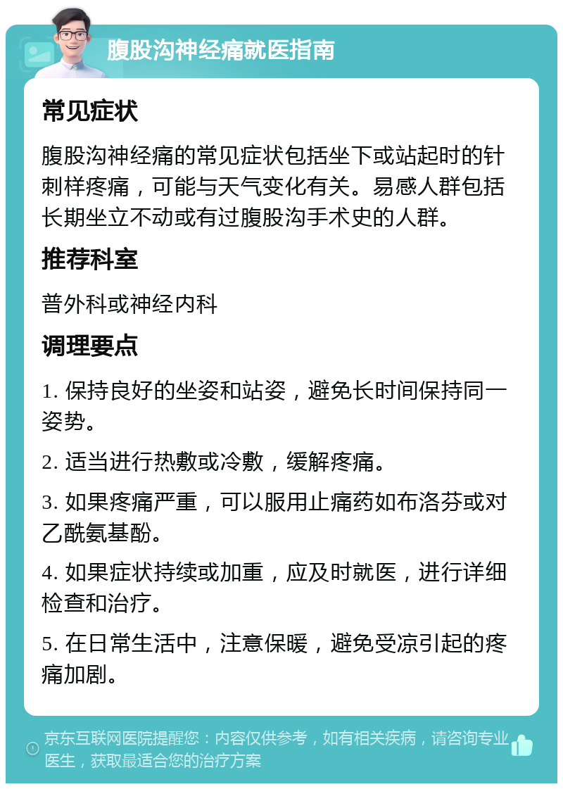 腹股沟神经痛就医指南 常见症状 腹股沟神经痛的常见症状包括坐下或站起时的针刺样疼痛，可能与天气变化有关。易感人群包括长期坐立不动或有过腹股沟手术史的人群。 推荐科室 普外科或神经内科 调理要点 1. 保持良好的坐姿和站姿，避免长时间保持同一姿势。 2. 适当进行热敷或冷敷，缓解疼痛。 3. 如果疼痛严重，可以服用止痛药如布洛芬或对乙酰氨基酚。 4. 如果症状持续或加重，应及时就医，进行详细检查和治疗。 5. 在日常生活中，注意保暖，避免受凉引起的疼痛加剧。