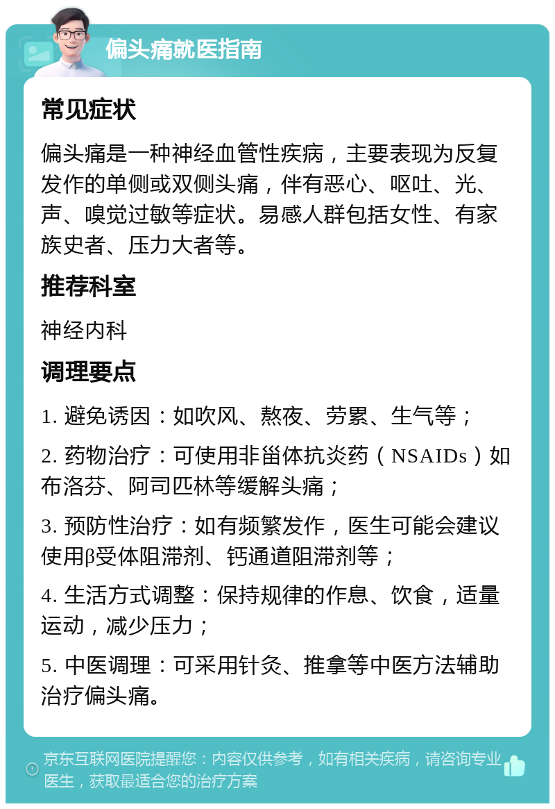 偏头痛就医指南 常见症状 偏头痛是一种神经血管性疾病，主要表现为反复发作的单侧或双侧头痛，伴有恶心、呕吐、光、声、嗅觉过敏等症状。易感人群包括女性、有家族史者、压力大者等。 推荐科室 神经内科 调理要点 1. 避免诱因：如吹风、熬夜、劳累、生气等； 2. 药物治疗：可使用非甾体抗炎药（NSAIDs）如布洛芬、阿司匹林等缓解头痛； 3. 预防性治疗：如有频繁发作，医生可能会建议使用β受体阻滞剂、钙通道阻滞剂等； 4. 生活方式调整：保持规律的作息、饮食，适量运动，减少压力； 5. 中医调理：可采用针灸、推拿等中医方法辅助治疗偏头痛。