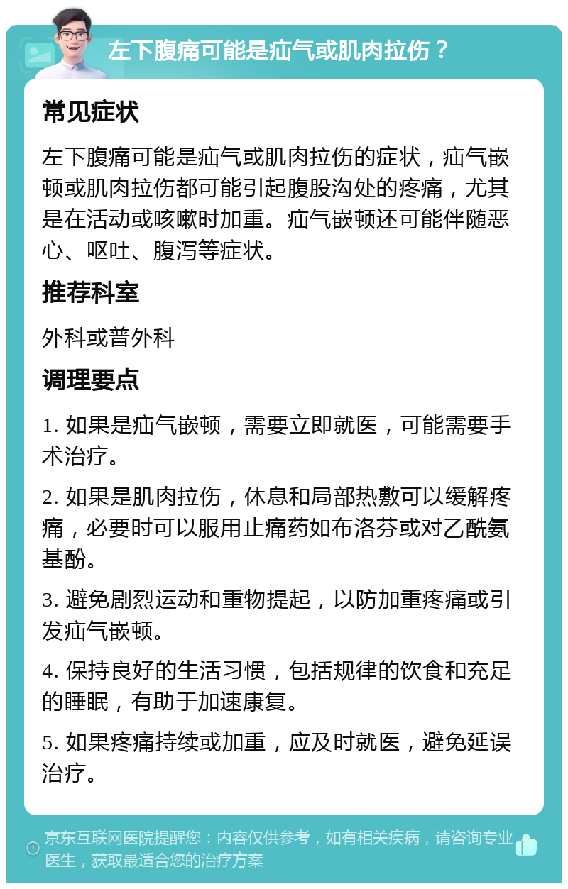 左下腹痛可能是疝气或肌肉拉伤？ 常见症状 左下腹痛可能是疝气或肌肉拉伤的症状，疝气嵌顿或肌肉拉伤都可能引起腹股沟处的疼痛，尤其是在活动或咳嗽时加重。疝气嵌顿还可能伴随恶心、呕吐、腹泻等症状。 推荐科室 外科或普外科 调理要点 1. 如果是疝气嵌顿，需要立即就医，可能需要手术治疗。 2. 如果是肌肉拉伤，休息和局部热敷可以缓解疼痛，必要时可以服用止痛药如布洛芬或对乙酰氨基酚。 3. 避免剧烈运动和重物提起，以防加重疼痛或引发疝气嵌顿。 4. 保持良好的生活习惯，包括规律的饮食和充足的睡眠，有助于加速康复。 5. 如果疼痛持续或加重，应及时就医，避免延误治疗。