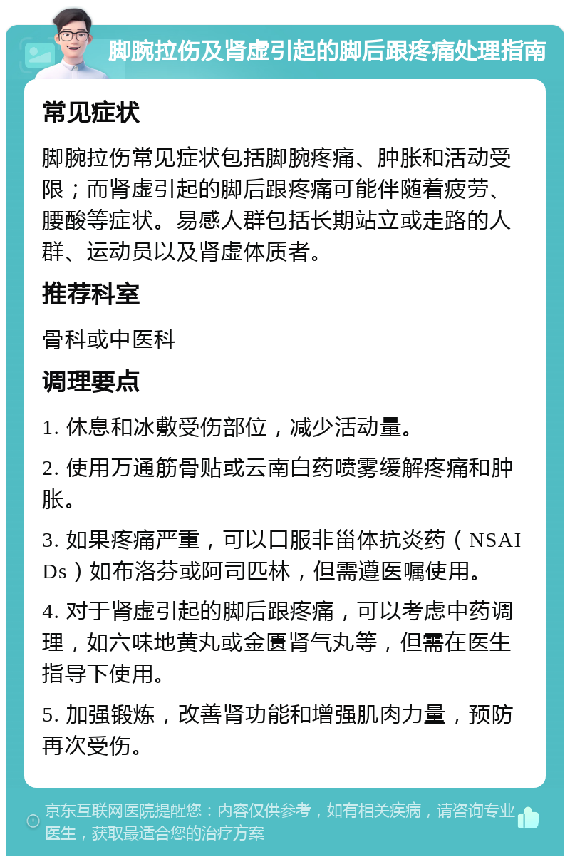 脚腕拉伤及肾虚引起的脚后跟疼痛处理指南 常见症状 脚腕拉伤常见症状包括脚腕疼痛、肿胀和活动受限；而肾虚引起的脚后跟疼痛可能伴随着疲劳、腰酸等症状。易感人群包括长期站立或走路的人群、运动员以及肾虚体质者。 推荐科室 骨科或中医科 调理要点 1. 休息和冰敷受伤部位，减少活动量。 2. 使用万通筋骨贴或云南白药喷雾缓解疼痛和肿胀。 3. 如果疼痛严重，可以口服非甾体抗炎药（NSAIDs）如布洛芬或阿司匹林，但需遵医嘱使用。 4. 对于肾虚引起的脚后跟疼痛，可以考虑中药调理，如六味地黄丸或金匮肾气丸等，但需在医生指导下使用。 5. 加强锻炼，改善肾功能和增强肌肉力量，预防再次受伤。