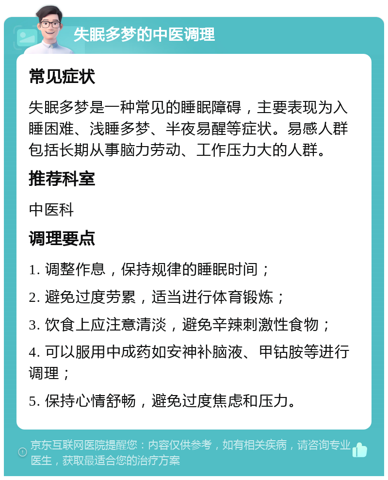 失眠多梦的中医调理 常见症状 失眠多梦是一种常见的睡眠障碍，主要表现为入睡困难、浅睡多梦、半夜易醒等症状。易感人群包括长期从事脑力劳动、工作压力大的人群。 推荐科室 中医科 调理要点 1. 调整作息，保持规律的睡眠时间； 2. 避免过度劳累，适当进行体育锻炼； 3. 饮食上应注意清淡，避免辛辣刺激性食物； 4. 可以服用中成药如安神补脑液、甲钴胺等进行调理； 5. 保持心情舒畅，避免过度焦虑和压力。