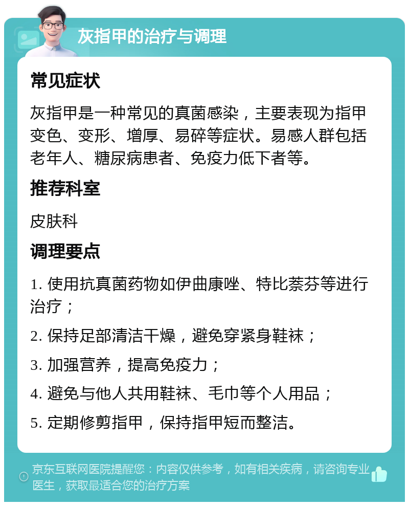 灰指甲的治疗与调理 常见症状 灰指甲是一种常见的真菌感染，主要表现为指甲变色、变形、增厚、易碎等症状。易感人群包括老年人、糖尿病患者、免疫力低下者等。 推荐科室 皮肤科 调理要点 1. 使用抗真菌药物如伊曲康唑、特比萘芬等进行治疗； 2. 保持足部清洁干燥，避免穿紧身鞋袜； 3. 加强营养，提高免疫力； 4. 避免与他人共用鞋袜、毛巾等个人用品； 5. 定期修剪指甲，保持指甲短而整洁。