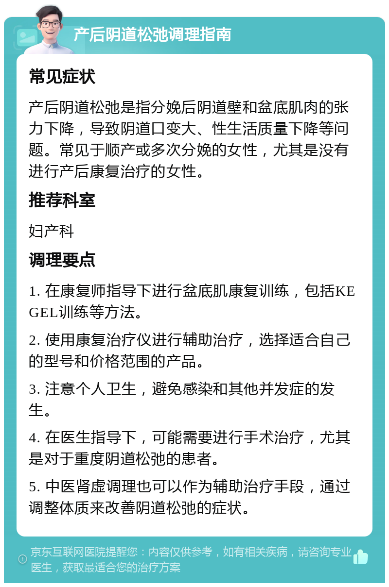 产后阴道松弛调理指南 常见症状 产后阴道松弛是指分娩后阴道壁和盆底肌肉的张力下降，导致阴道口变大、性生活质量下降等问题。常见于顺产或多次分娩的女性，尤其是没有进行产后康复治疗的女性。 推荐科室 妇产科 调理要点 1. 在康复师指导下进行盆底肌康复训练，包括KEGEL训练等方法。 2. 使用康复治疗仪进行辅助治疗，选择适合自己的型号和价格范围的产品。 3. 注意个人卫生，避免感染和其他并发症的发生。 4. 在医生指导下，可能需要进行手术治疗，尤其是对于重度阴道松弛的患者。 5. 中医肾虚调理也可以作为辅助治疗手段，通过调整体质来改善阴道松弛的症状。