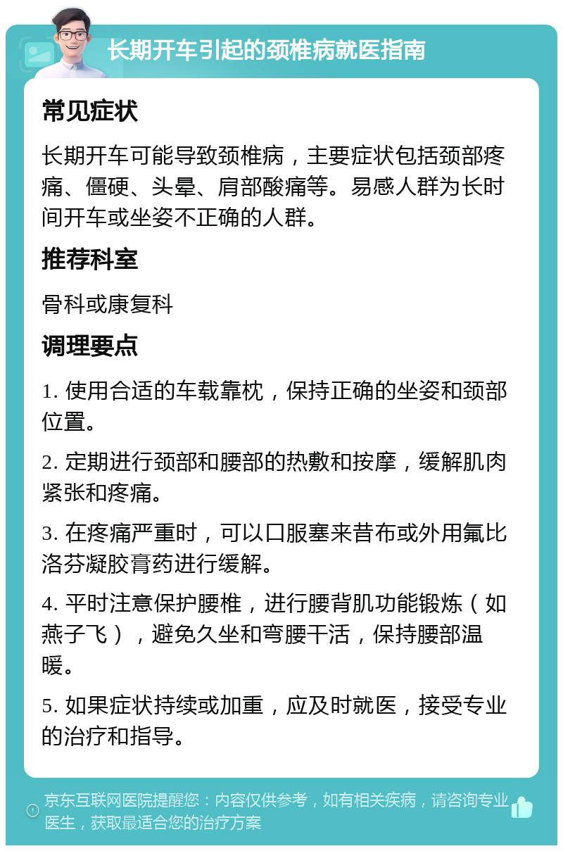 长期开车引起的颈椎病就医指南 常见症状 长期开车可能导致颈椎病，主要症状包括颈部疼痛、僵硬、头晕、肩部酸痛等。易感人群为长时间开车或坐姿不正确的人群。 推荐科室 骨科或康复科 调理要点 1. 使用合适的车载靠枕，保持正确的坐姿和颈部位置。 2. 定期进行颈部和腰部的热敷和按摩，缓解肌肉紧张和疼痛。 3. 在疼痛严重时，可以口服塞来昔布或外用氟比洛芬凝胶膏药进行缓解。 4. 平时注意保护腰椎，进行腰背肌功能锻炼（如燕子飞），避免久坐和弯腰干活，保持腰部温暖。 5. 如果症状持续或加重，应及时就医，接受专业的治疗和指导。