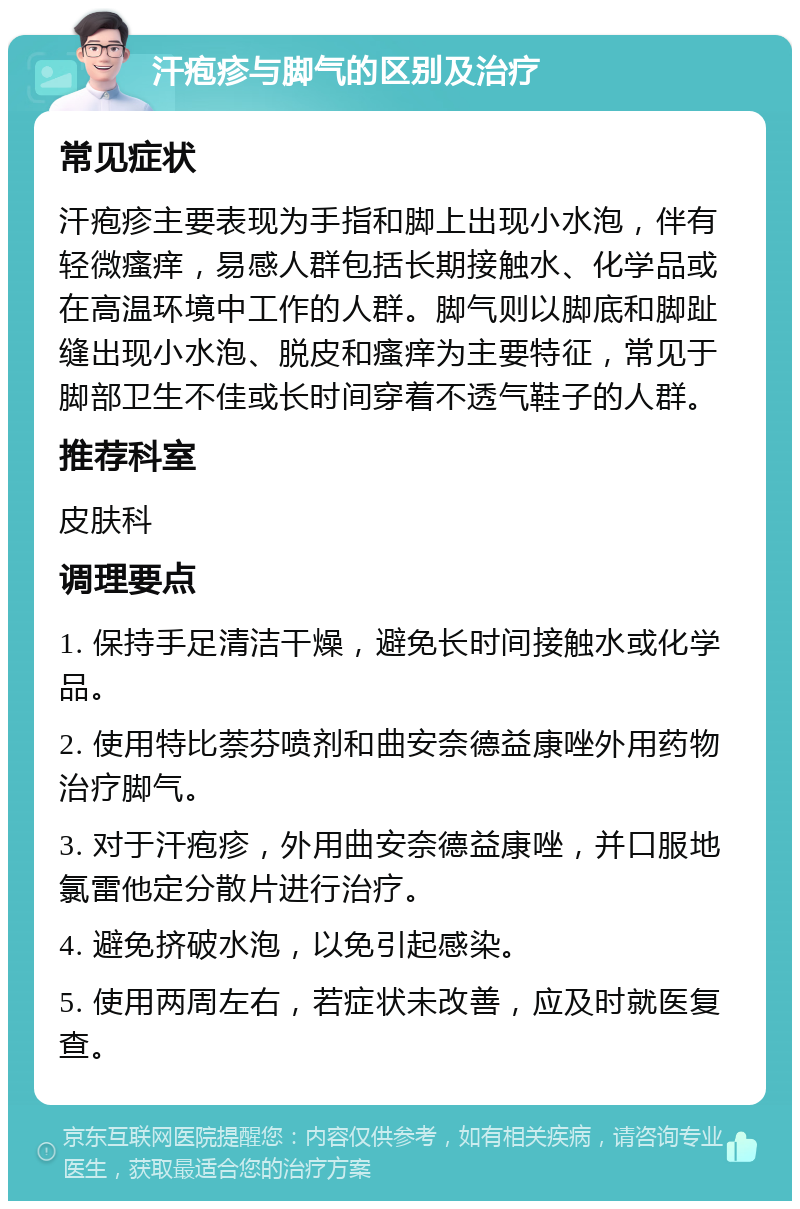 汗疱疹与脚气的区别及治疗 常见症状 汗疱疹主要表现为手指和脚上出现小水泡，伴有轻微瘙痒，易感人群包括长期接触水、化学品或在高温环境中工作的人群。脚气则以脚底和脚趾缝出现小水泡、脱皮和瘙痒为主要特征，常见于脚部卫生不佳或长时间穿着不透气鞋子的人群。 推荐科室 皮肤科 调理要点 1. 保持手足清洁干燥，避免长时间接触水或化学品。 2. 使用特比萘芬喷剂和曲安奈德益康唑外用药物治疗脚气。 3. 对于汗疱疹，外用曲安奈德益康唑，并口服地氯雷他定分散片进行治疗。 4. 避免挤破水泡，以免引起感染。 5. 使用两周左右，若症状未改善，应及时就医复查。